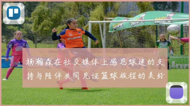 杨瀚森在社交媒体上感恩球迷的支持与陪伴共同见证篮球旅程的美好时刻