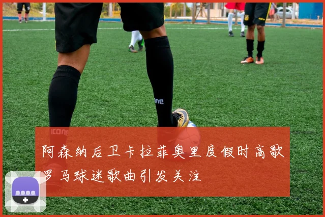 阿森纳后卫卡拉菲奥里度假时高歌罗马球迷歌曲引发关注