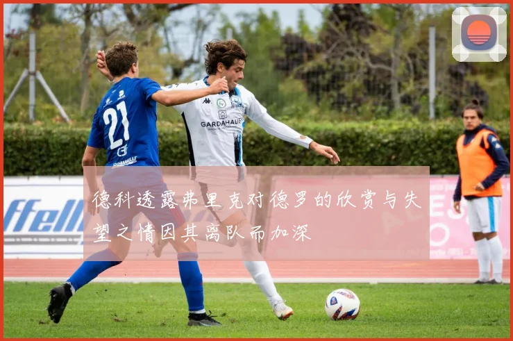 德科透露弗里克对德罗的欣赏与失望之情因其离队而加深