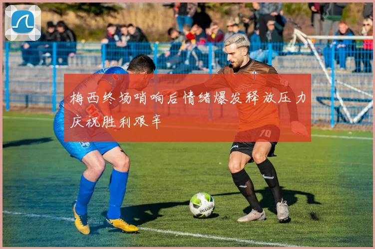 梅西终场哨响后情绪爆发释放压力庆祝胜利艰辛