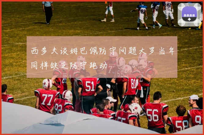 西多夫谈姆巴佩防守问题大罗当年同样缺乏防守跑动