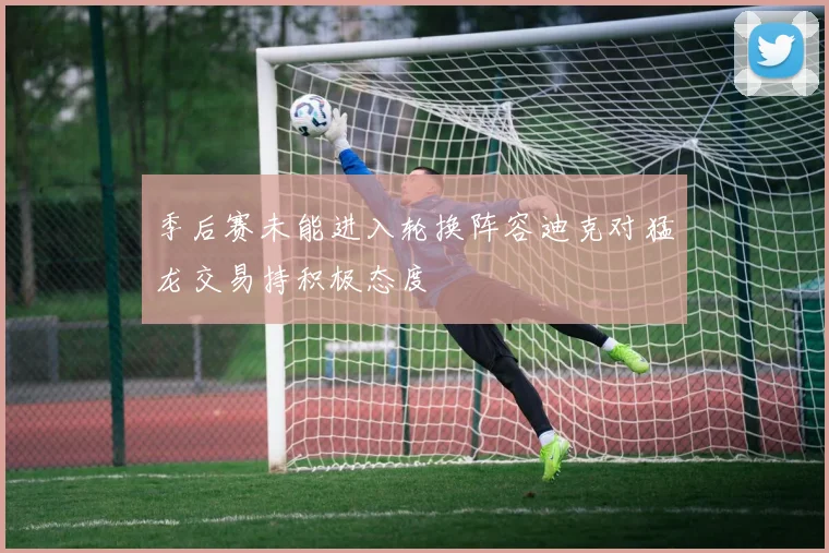 季后赛未能进入轮换阵容迪克对猛龙交易持积极态度