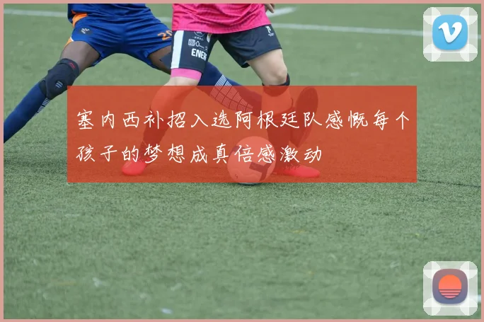 塞内西补招入选阿根廷队感慨每个孩子的梦想成真倍感激动