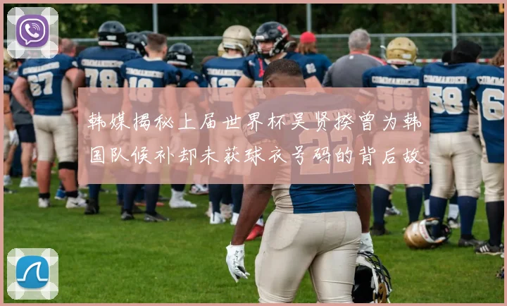 韩媒揭秘上届世界杯吴贤揆曾为韩国队候补却未获球衣号码的背后故事