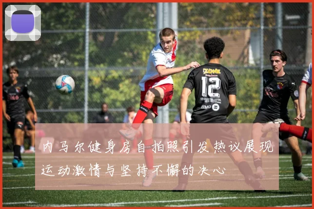 内马尔健身房自拍照引发热议展现运动激情与坚持不懈的决心