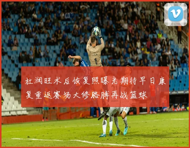 杜润旺术后恢复照曝光期待早日康复重返赛场大修胳膊再战篮球