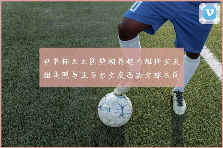 世界杯太太团热潮再起内维斯女友甜美照与亚马尔女友西班牙球衣同框秀