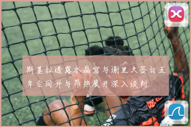 斯基拉透露水晶宫与谢里夫签订五年合同并与昂热展开深入谈判