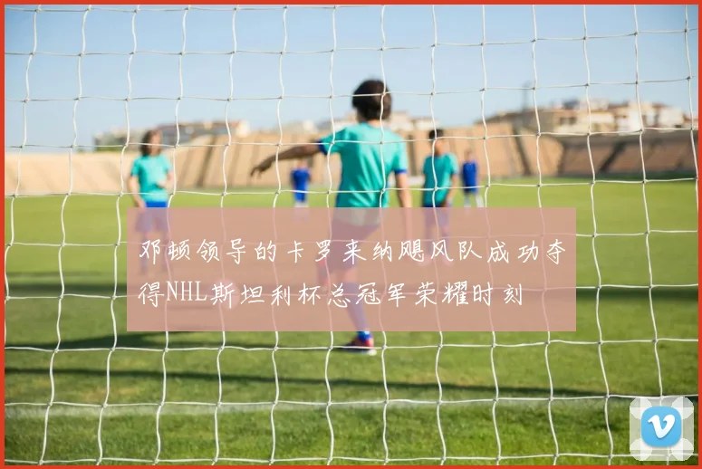 邓顿领导的卡罗来纳飓风队成功夺得NHL斯坦利杯总冠军荣耀时刻