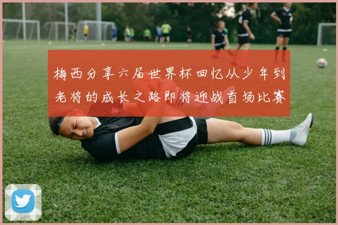 梅西分享六届世界杯回忆从少年到老将的成长之路即将迎战首场比赛