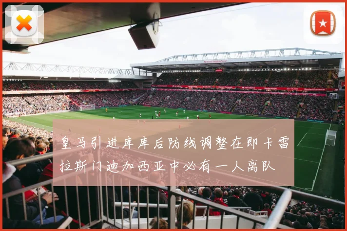 皇马引进库库后防线调整在即卡雷拉斯门迪加西亚中必有一人离队